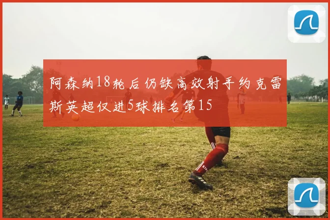 阿森纳18轮后仍缺高效射手约克雷斯英超仅进5球排名第15