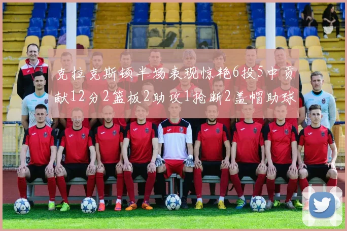克拉克斯顿半场表现惊艳6投5中贡献12分2篮板2助攻1抢断2盖帽助球队领先
