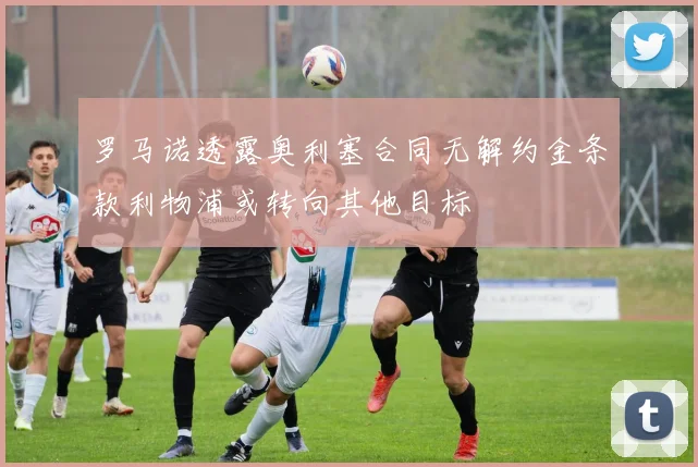 罗马诺透露奥利塞合同无解约金条款利物浦或转向其他目标