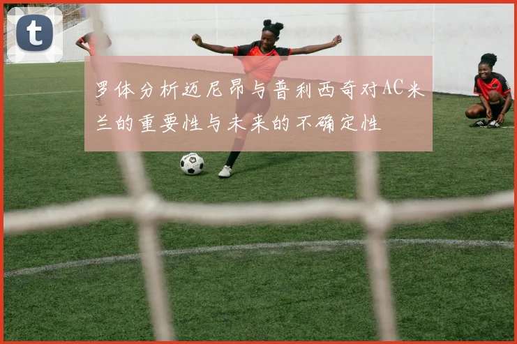 罗体分析迈尼昂与普利西奇对AC米兰的重要性与未来的不确定性
