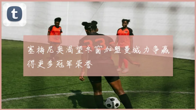 塞梅尼奥渴望冬窗加盟曼城力争赢得更多冠军荣誉