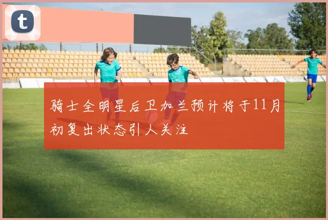 骑士全明星后卫加兰预计将于11月初复出状态引人关注