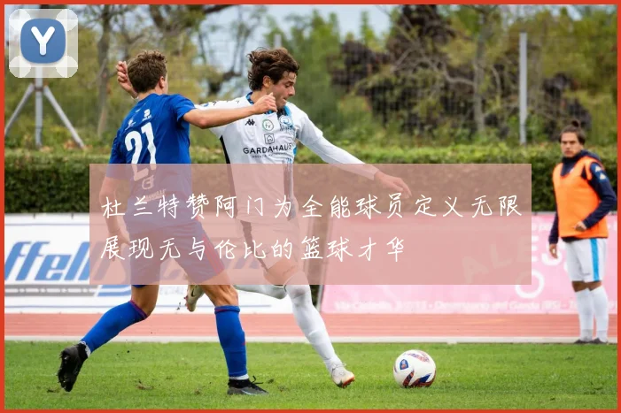 杜兰特赞阿门为全能球员定义无限展现无与伦比的篮球才华