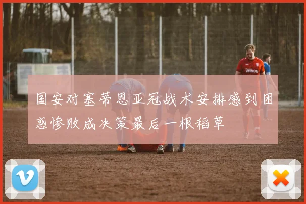 国安对塞蒂恩亚冠战术安排感到困惑惨败成决策最后一根稻草