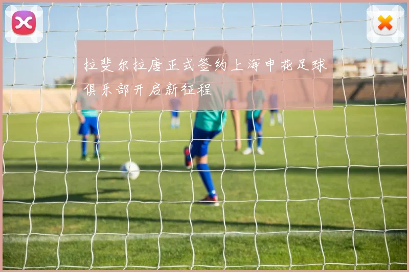 拉斐尔拉唐正式签约上海申花足球俱乐部开启新征程
