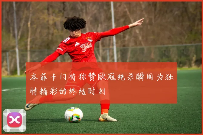 本菲卡门将称赞欧冠绝杀瞬间为独特精彩的终结时刻