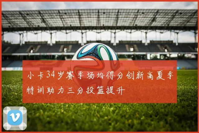 小卡34岁赛季场均得分创新高夏季特训助力三分投篮提升