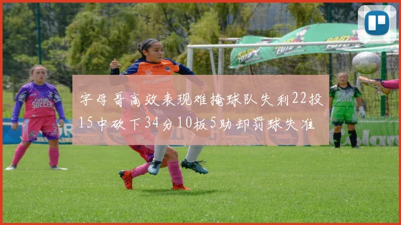 字母哥高效表现难掩球队失利22投15中砍下34分10板5助却罚球失准