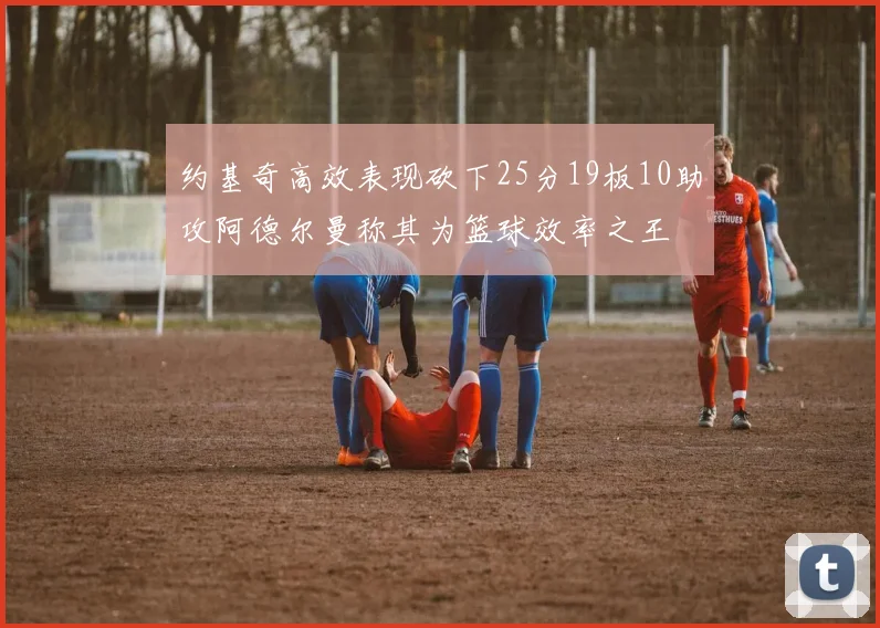 约基奇高效表现砍下25分19板10助攻阿德尔曼称其为篮球效率之王