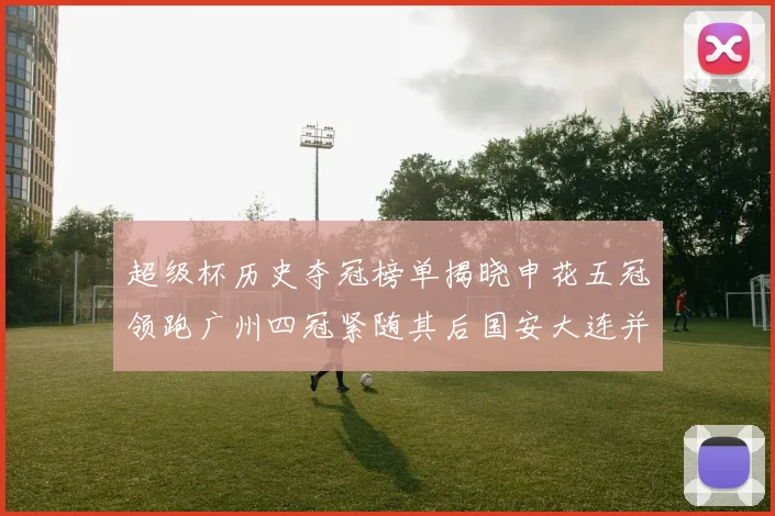 超级杯历史夺冠榜单揭晓申花五冠领跑广州四冠紧随其后国安大连并列第三