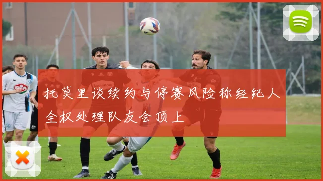 托莫里谈续约与停赛风险称经纪人全权处理队友会顶上