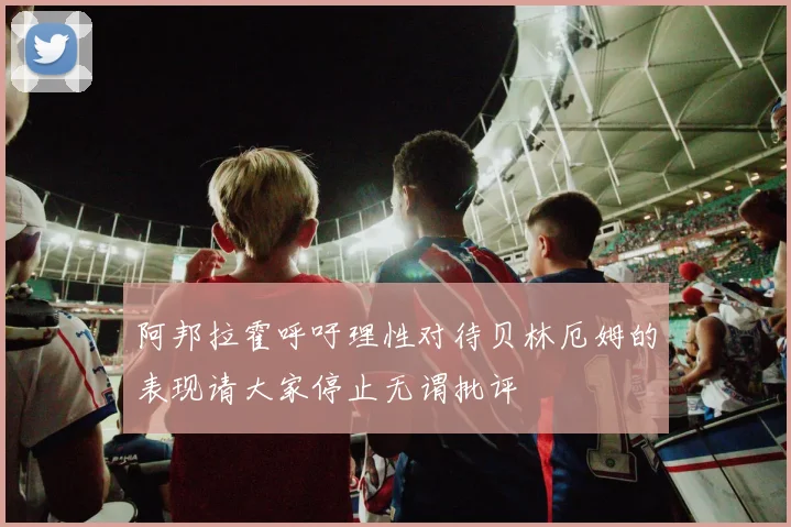 阿邦拉霍呼吁理性对待贝林厄姆的表现请大家停止无谓批评