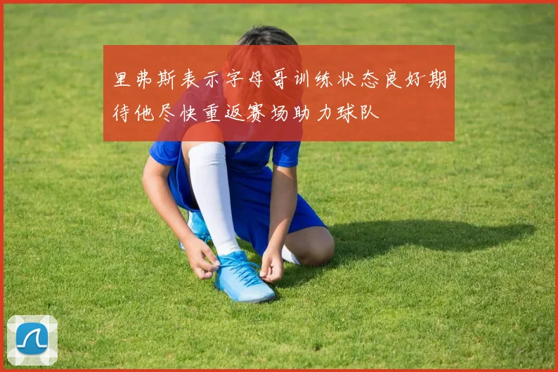 里弗斯表示字母哥训练状态良好期待他尽快重返赛场助力球队