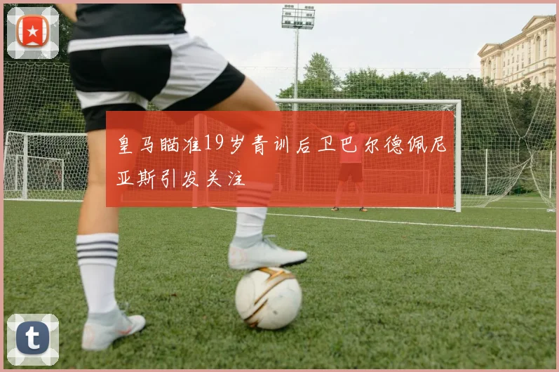 皇马瞄准19岁青训后卫巴尔德佩尼亚斯引发关注