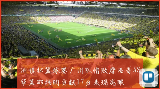 洲俱杯篮球赛广州队惜败摩洛哥AS萨莱邵炜昀贡献17分表现亮眼