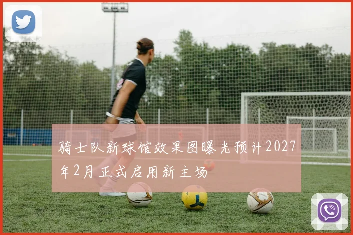 骑士队新球馆效果图曝光预计2027年2月正式启用新主场