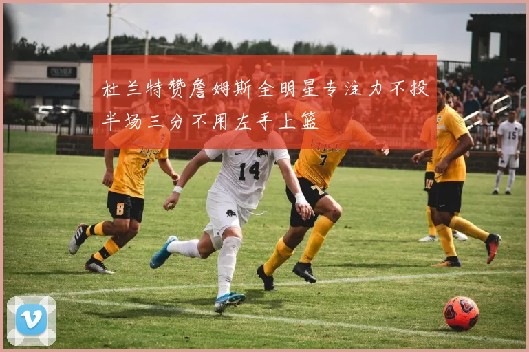 杜兰特赞詹姆斯全明星专注力不投半场三分不用左手上篮