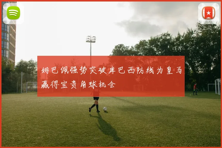 姆巴佩强势突破库巴西防线为皇马赢得宝贵角球机会