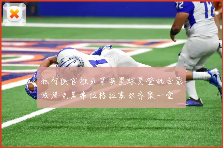 独行侠官推分享明星球员登机合影浓眉克莱弗拉格拉塞尔齐聚一堂
