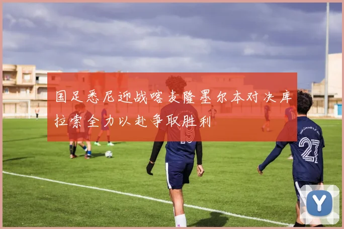 国足悉尼迎战喀麦隆墨尔本对决库拉索全力以赴争取胜利