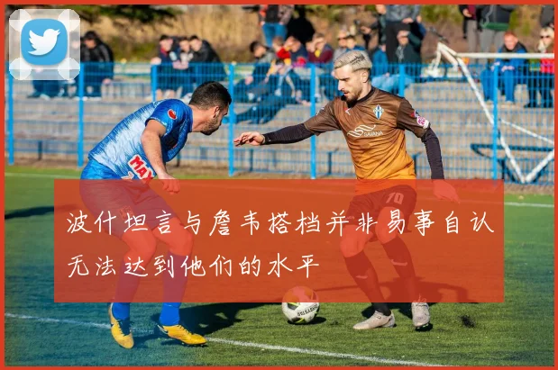 波什坦言与詹韦搭档并非易事自认无法达到他们的水平