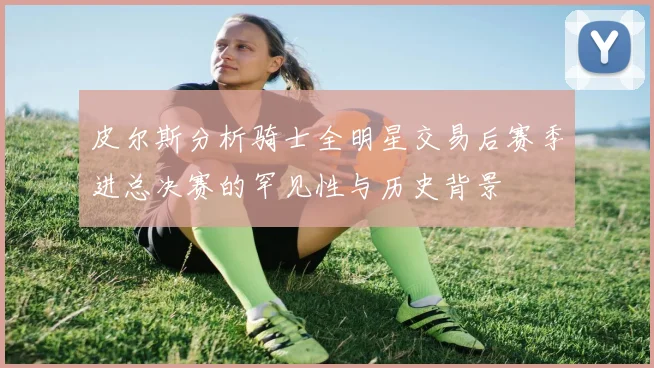 皮尔斯分析骑士全明星交易后赛季进总决赛的罕见性与历史背景