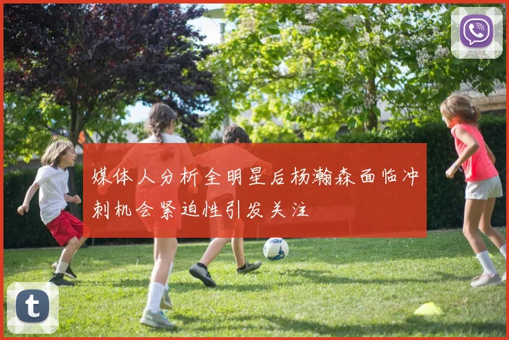 媒体人分析全明星后杨瀚森面临冲刺机会紧迫性引发关注