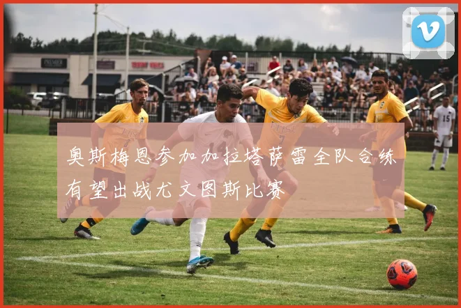 奥斯梅恩参加加拉塔萨雷全队合练有望出战尤文图斯比赛