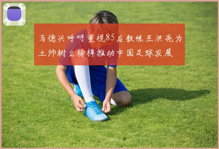 马德兴呼吁重视85后教练王洪亮为土帅树立榜样推动中国足球发展