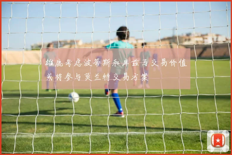 雄鹿考虑波蒂斯和库兹马交易价值或将参与莫兰特交易方案