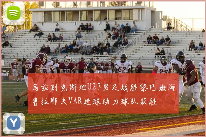 乌兹别克斯坦U23男足战胜黎巴嫩海鲁拉耶夫VAR进球助力球队获胜