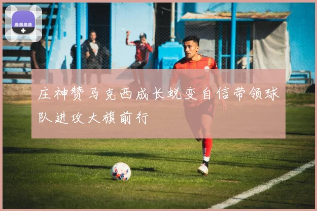 庄神赞马克西成长蜕变自信带领球队进攻大旗前行